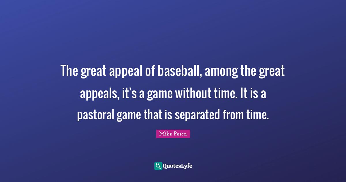 The great appeal of baseball, among the great appeals, it's a game without time. It is a pastoral game that is separated from time.