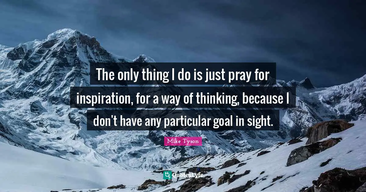 The only thing I do is just pray for inspiration, for a way of thinking, because I don't have any particular goal in sight.