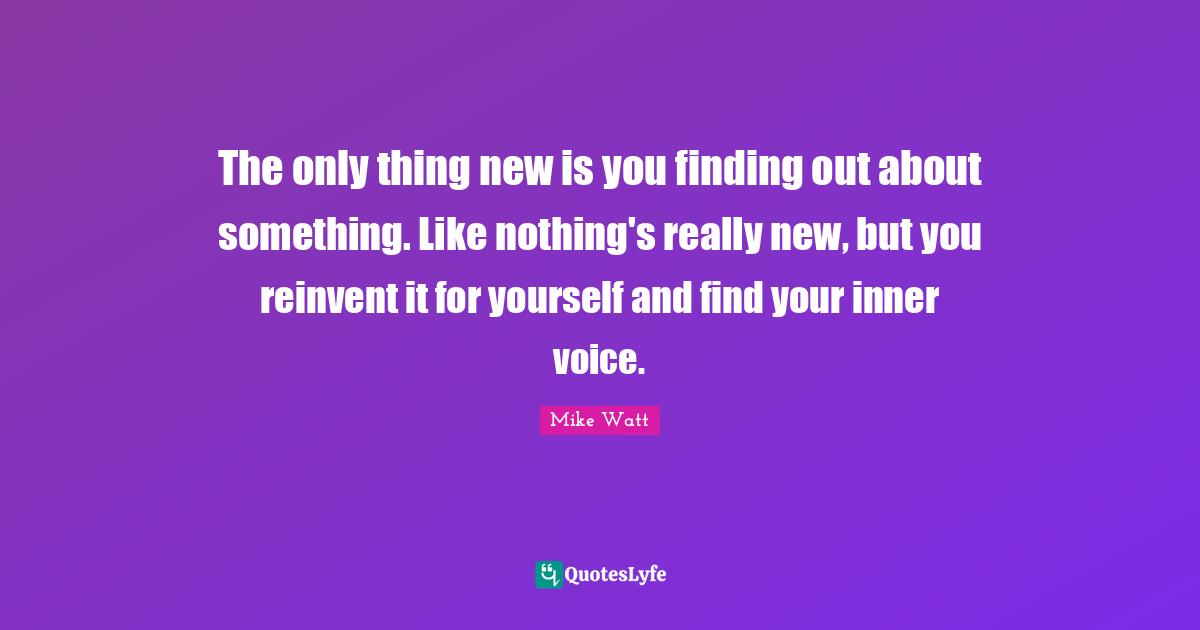 J. J. Watt Quotes: "The only thing new is you finding out about something. Like nothing's really new, but you reinvent it for yourself and find your inner voice."