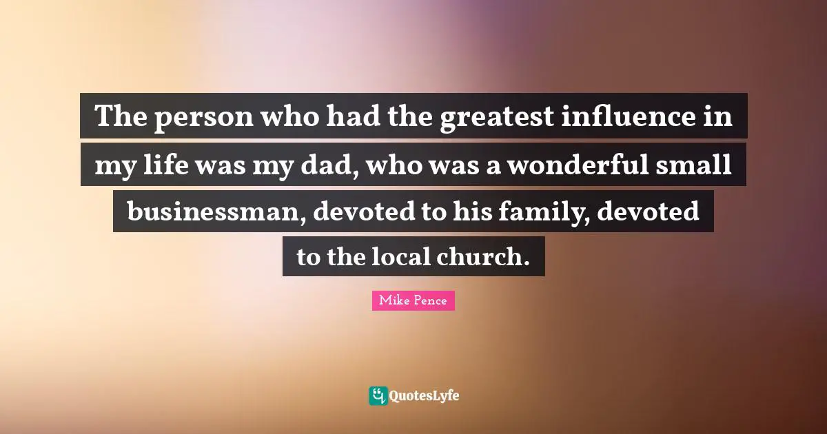 Mike Pence Quotes: "The person who had the greatest influence in my life was my dad, who was a wonderful small businessman, devoted to his family, devoted to the local church."