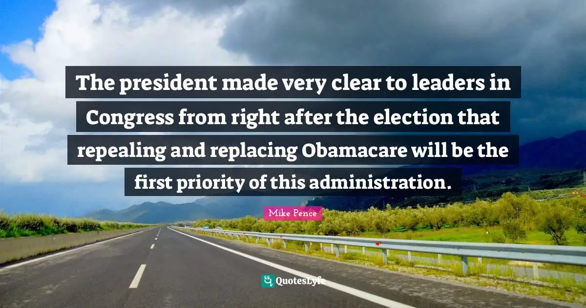 Mike Pence Quotes: "The president made very clear to leaders in Congress from right after the election that repealing and replacing Obamacare will be the first priority of this administration."