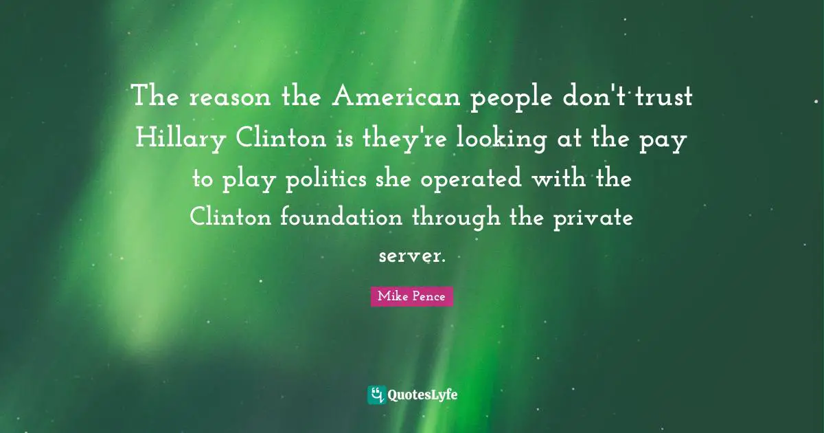Mike Pence Quotes: "The reason the American people don't trust Hillary Clinton is they're looking at the pay to play politics she operated with the Clinton foundation through the private server."