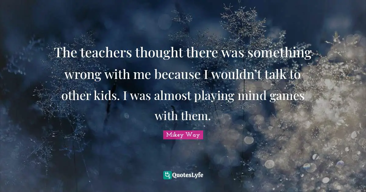 The teachers thought there was something wrong with me because I wouldn’t talk to other kids. I was almost playing mind games with them.