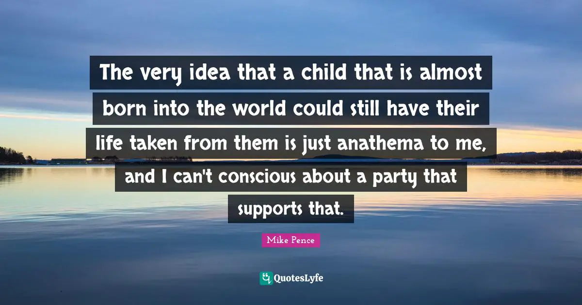 Mike Pence Quotes: "The very idea that a child that is almost born into the world could still have their life taken from them is just anathema to me, and I can't conscious about a party that supports that."