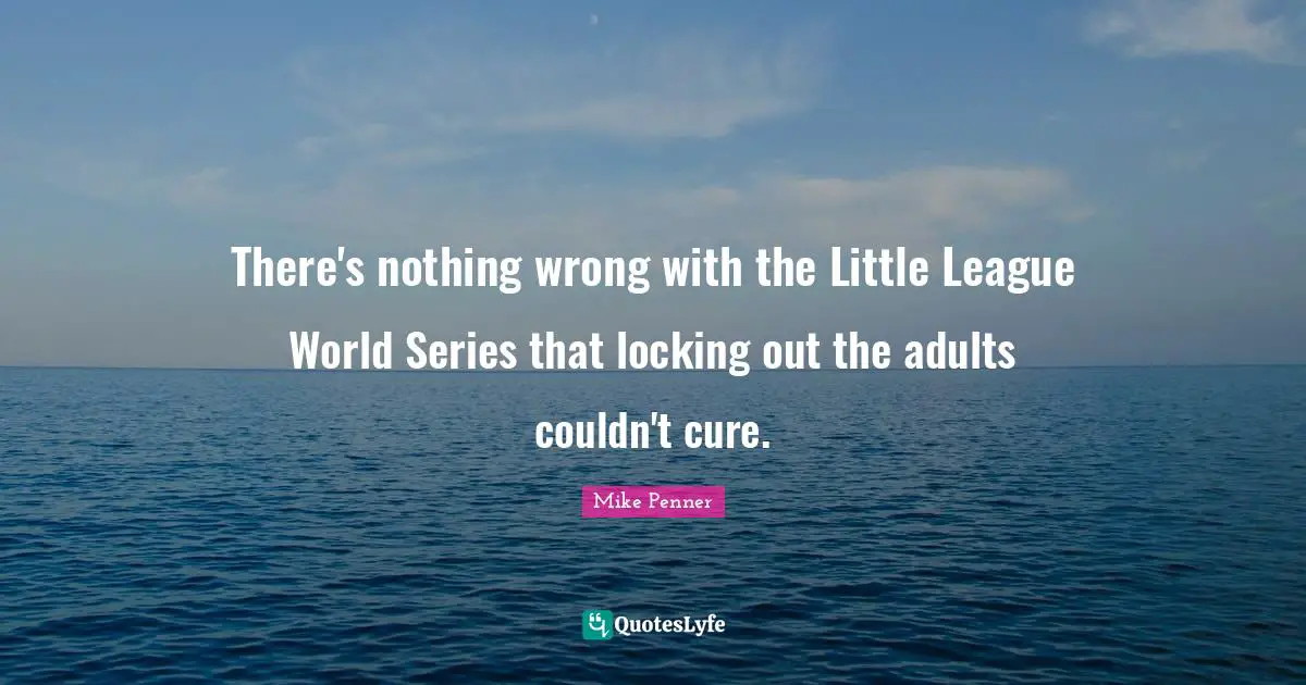 League Quotes: "There's nothing wrong with the Little League World Series that locking out the adults couldn't cure."
