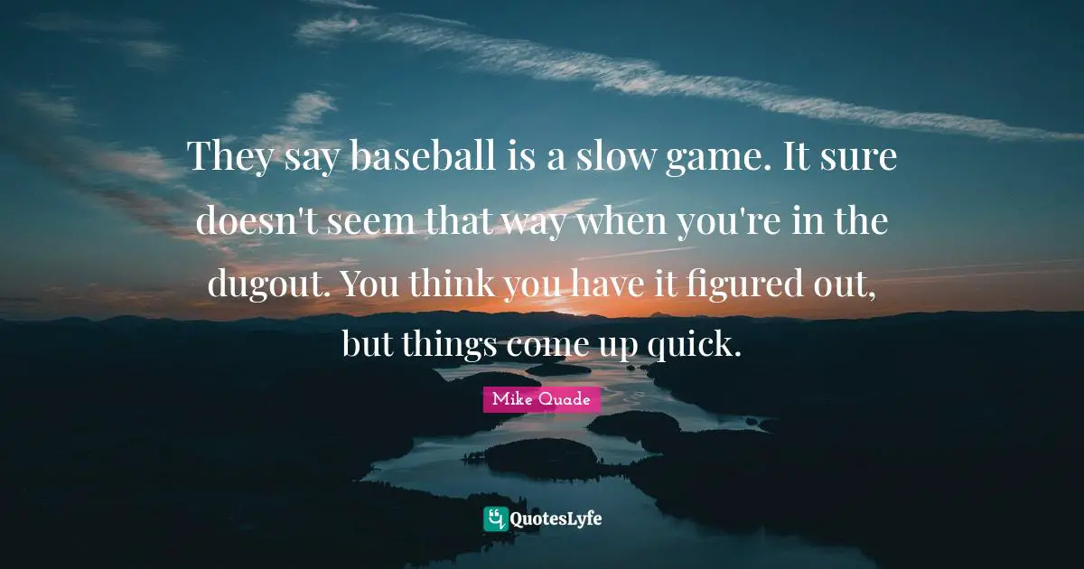 They say baseball is a slow game. It sure doesn't seem that way when you're in the dugout. You think you have it figured out, but things come up quick.