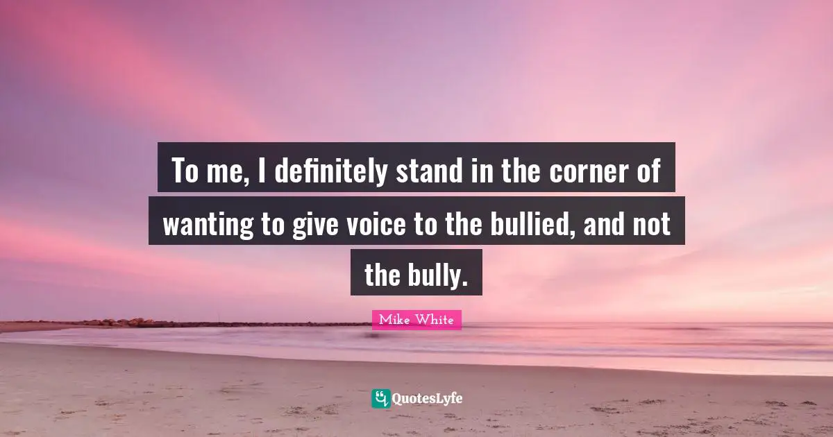 To me, I definitely stand in the corner of wanting to give voice to the bullied, and not the bully.