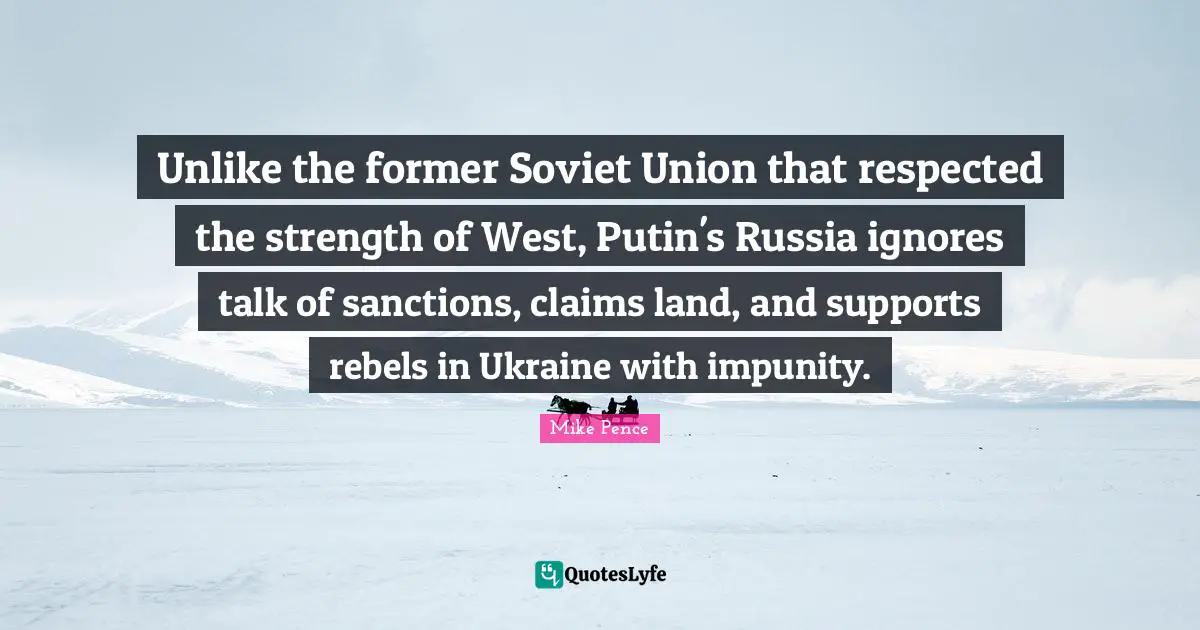 Mike Pence Quotes: "Unlike the former Soviet Union that respected the strength of West, Putin's Russia ignores talk of sanctions, claims land, and supports rebels in Ukraine with impunity."