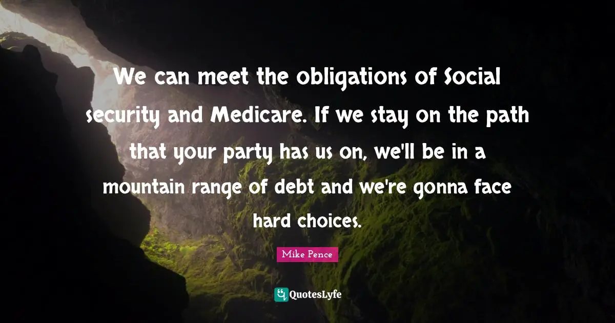 Mike Pence Quotes: "We can meet the obligations of Social security and Medicare. If we stay on the path that your party has us on, we'll be in a mountain range of debt and we're gonna face hard choices."