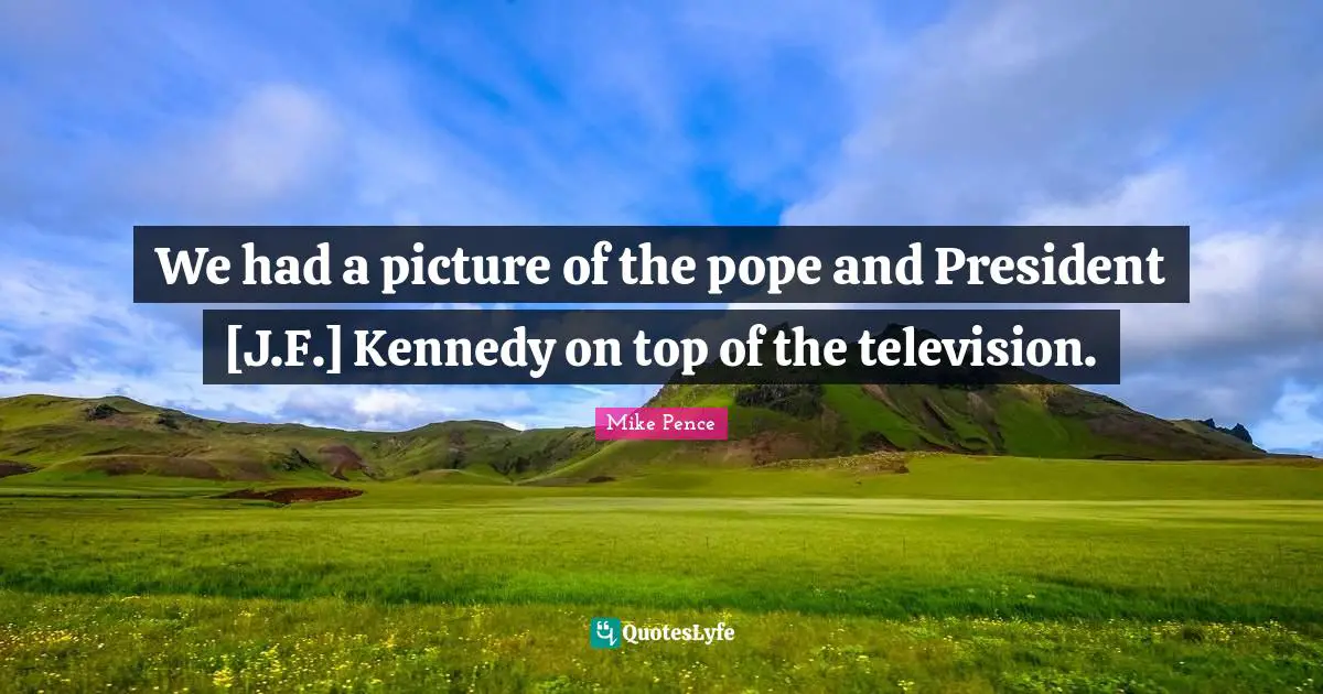 We had a picture of the pope and President [J.F.] Kennedy on top of the television.