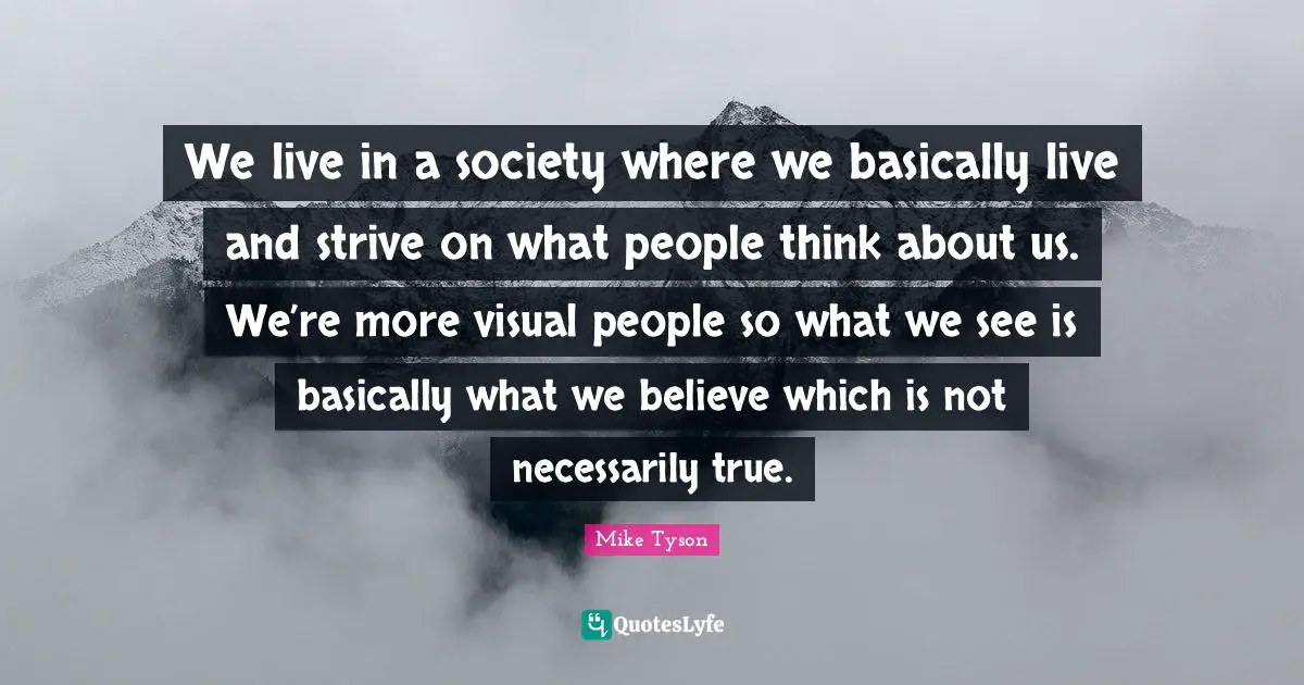 We live in a society where we basically live and strive on what people think about us. We’re more visual people so what we see is basically what we believe which is not necessarily true.