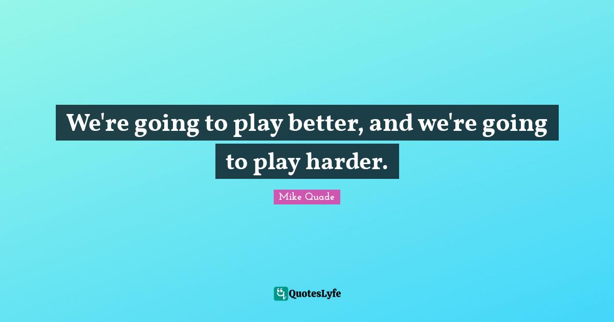 We're going to play better, and we're going to play harder.