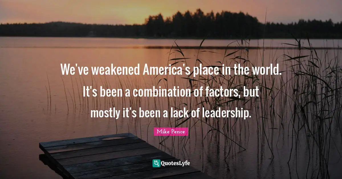 Mike Pence Quotes: "We've weakened America's place in the world. It's been a combination of factors, but mostly it's been a lack of leadership."