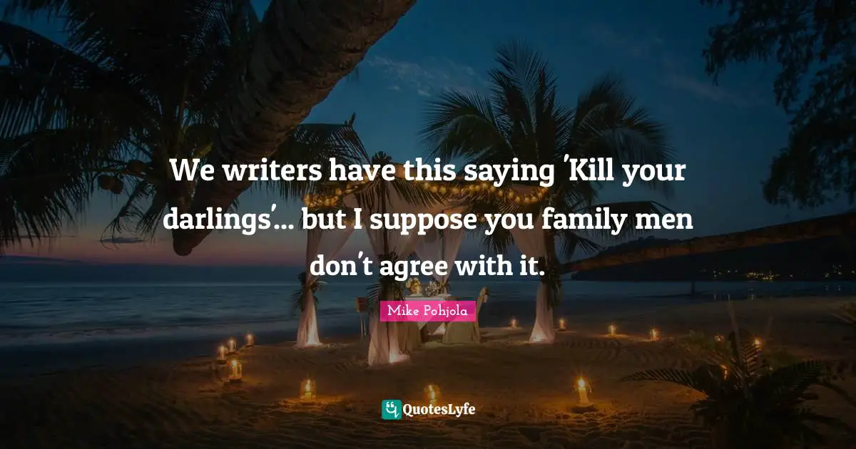 We writers have this saying 'Kill your darlings'... but I suppose you family men don't agree with it.