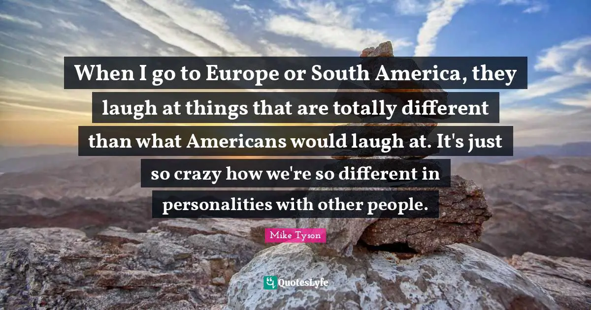 When I go to Europe or South America, they laugh at things that are totally different than what Americans would laugh at. It's just so crazy how we're so different in personalities with other people.