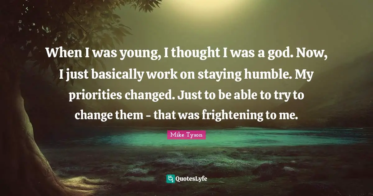 When I was young, I thought I was a god. Now, I just basically work on staying humble. My priorities changed. Just to be able to try to change them - that was frightening to me.