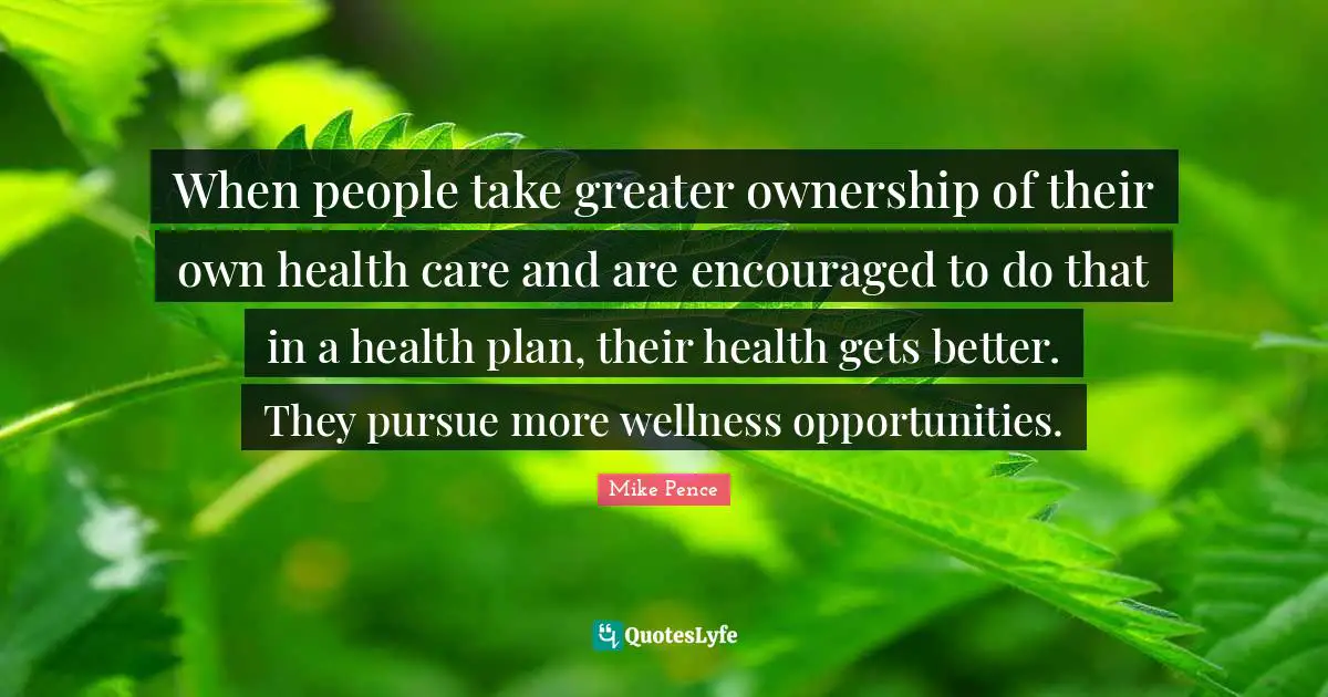 Mike Pence Quotes: "When people take greater ownership of their own health care and are encouraged to do that in a health plan, their health gets better. They pursue more wellness opportunities."