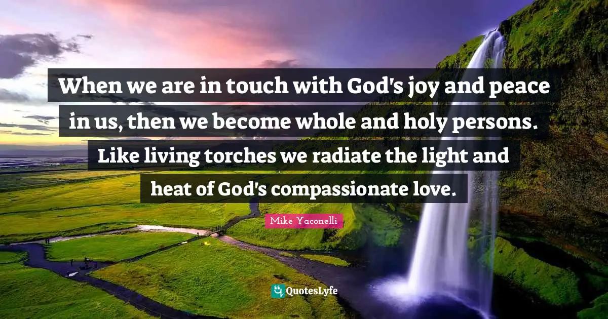 When we are in touch with God's joy and peace in us, then we become whole and holy persons. Like living torches we radiate the light and heat of God's compassionate love.