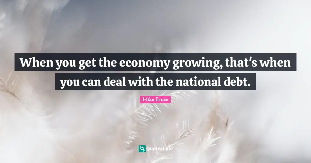 Mike Pence Quotes: "When you get the economy growing, that's when you can deal with the national debt."