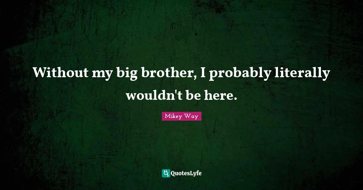 Without my big brother, I probably literally wouldn't be here.