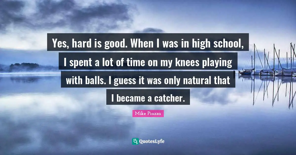 Yes, hard is good. When I was in high school, I spent a lot of time on my knees playing with balls. I guess it was only natural that I became a catcher.
