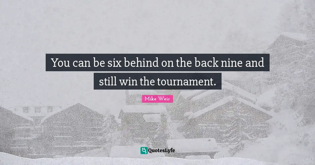 You can be six behind on the back nine and still win the tournament.