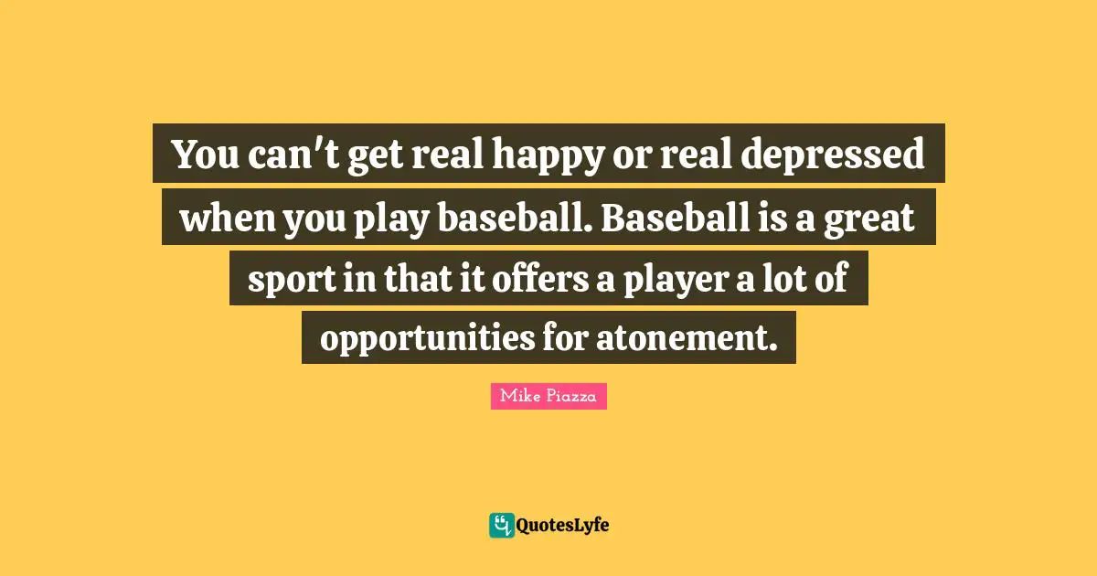 You can't get real happy or real depressed when you play baseball. Baseball is a great sport in that it offers a player a lot of opportunities for atonement.