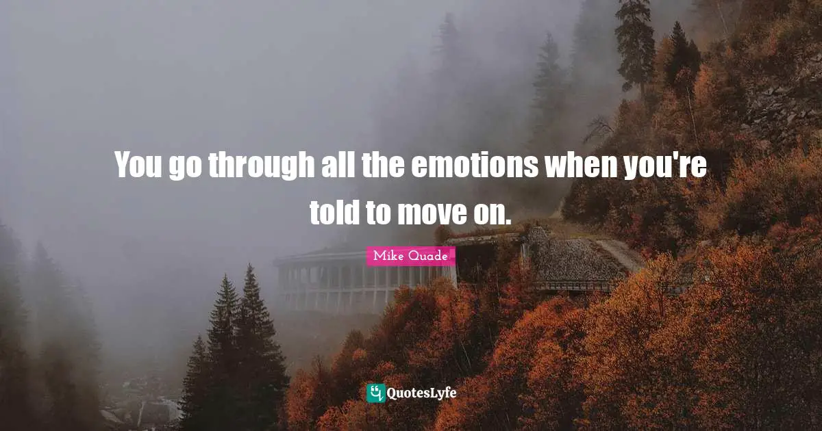 You go through all the emotions when you're told to move on.