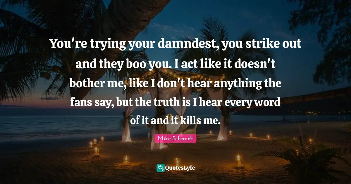 You're trying your damndest, you strike out and they boo you. I act like it doesn't bother me, like I don't hear anything the fans say, but the truth is I hear every word of it and it kills me.