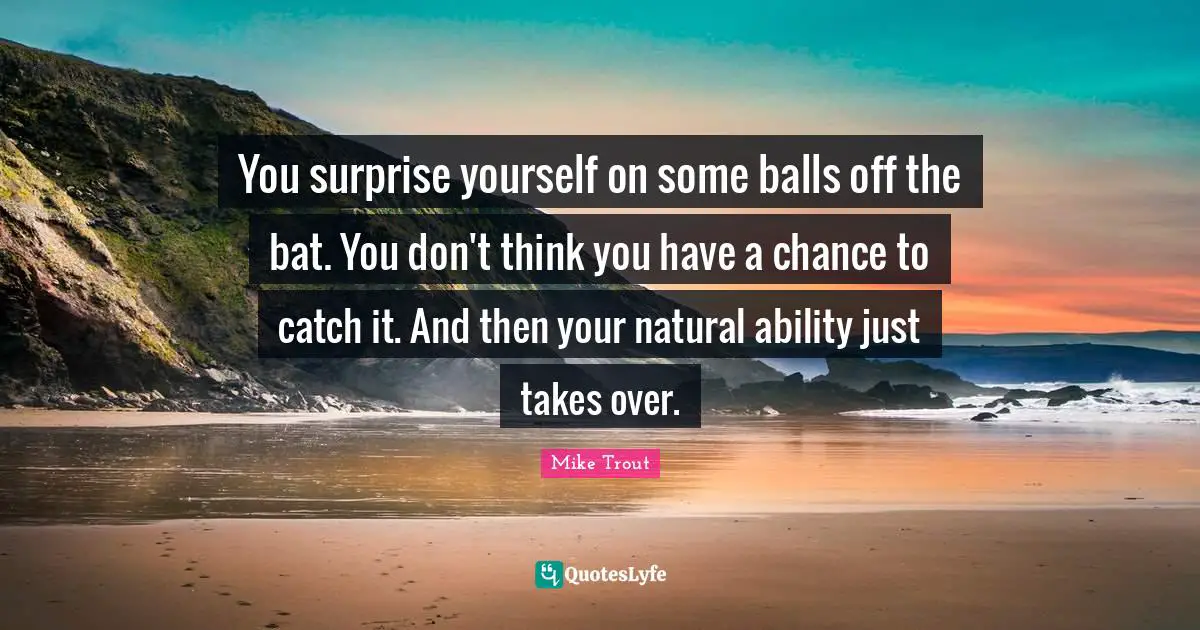 You surprise yourself on some balls off the bat. You don't think you have a chance to catch it. And then your natural ability just takes over.