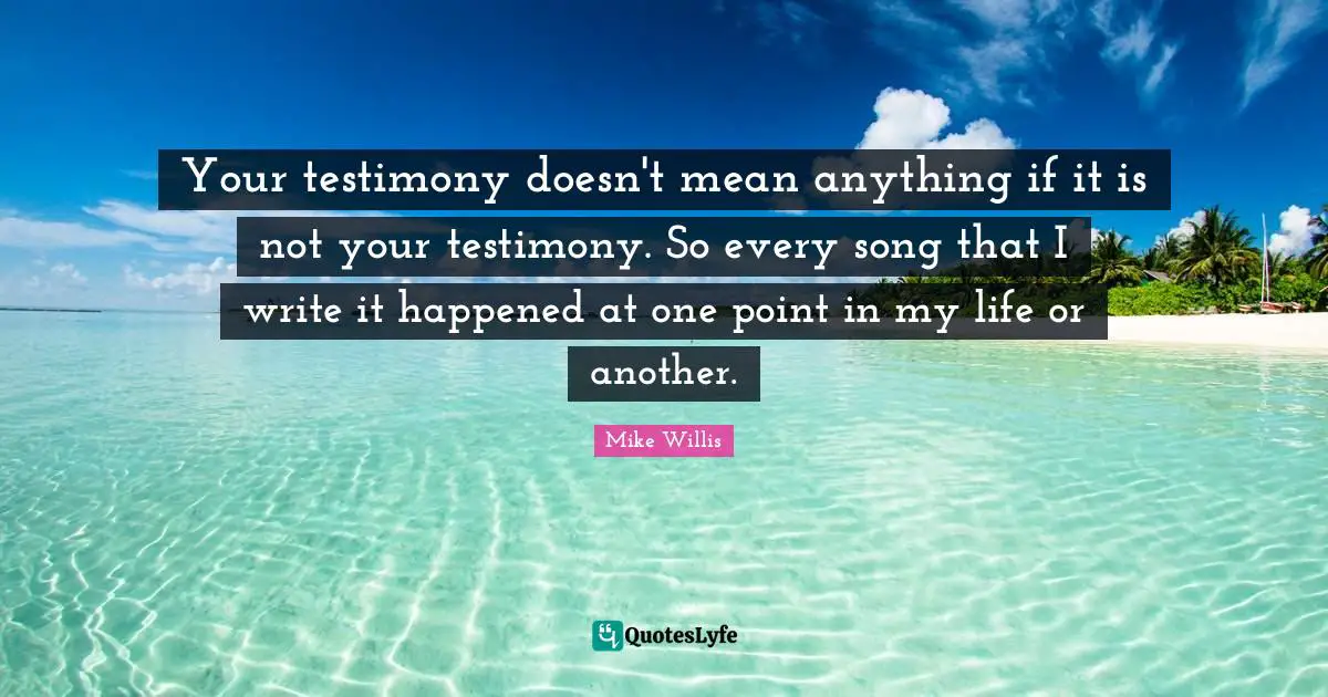Your testimony doesn't mean anything if it is not your testimony. So every song that I write it happened at one point in my life or another.