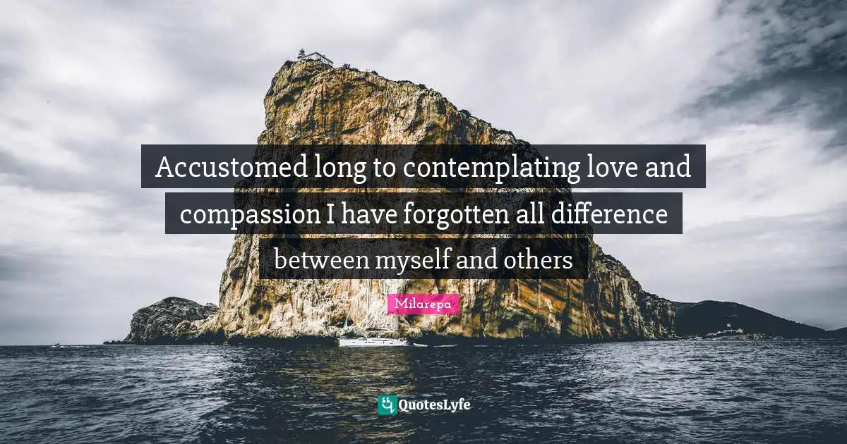 Accustomed long to contemplating love and compassion I have forgotten all difference between myself and others