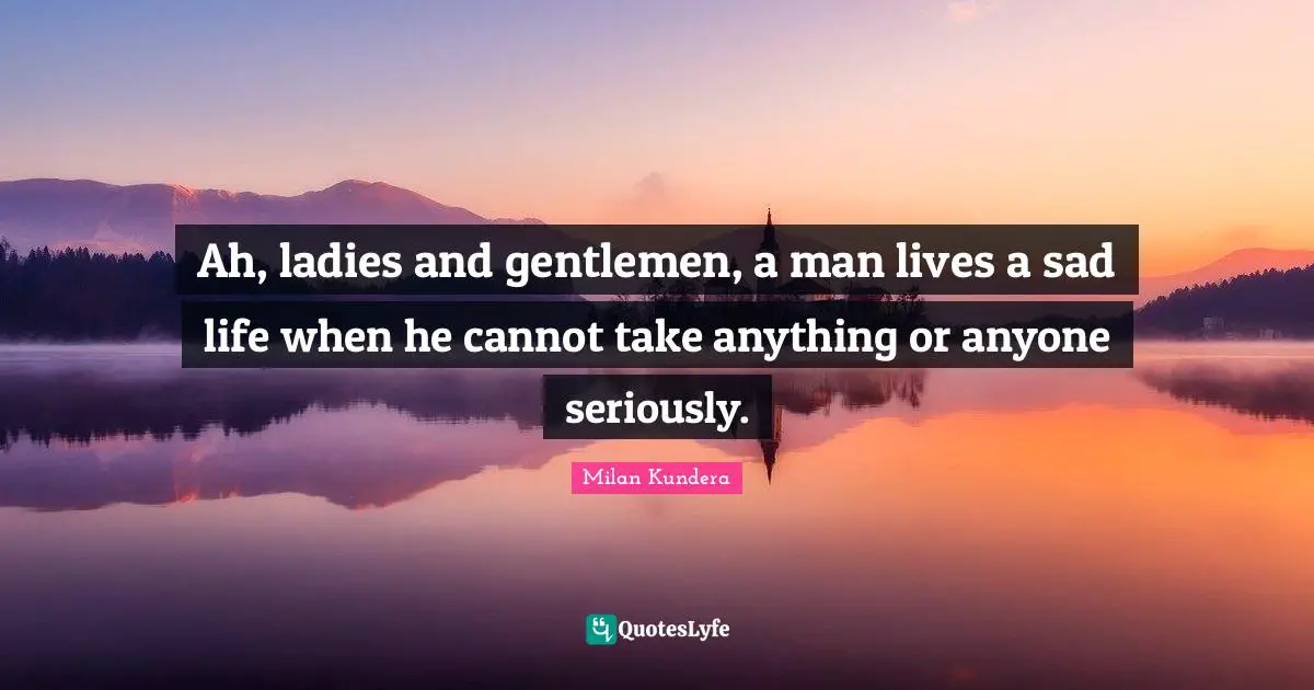 Ah, ladies and gentlemen, a man lives a sad life when he cannot take anything or anyone seriously.