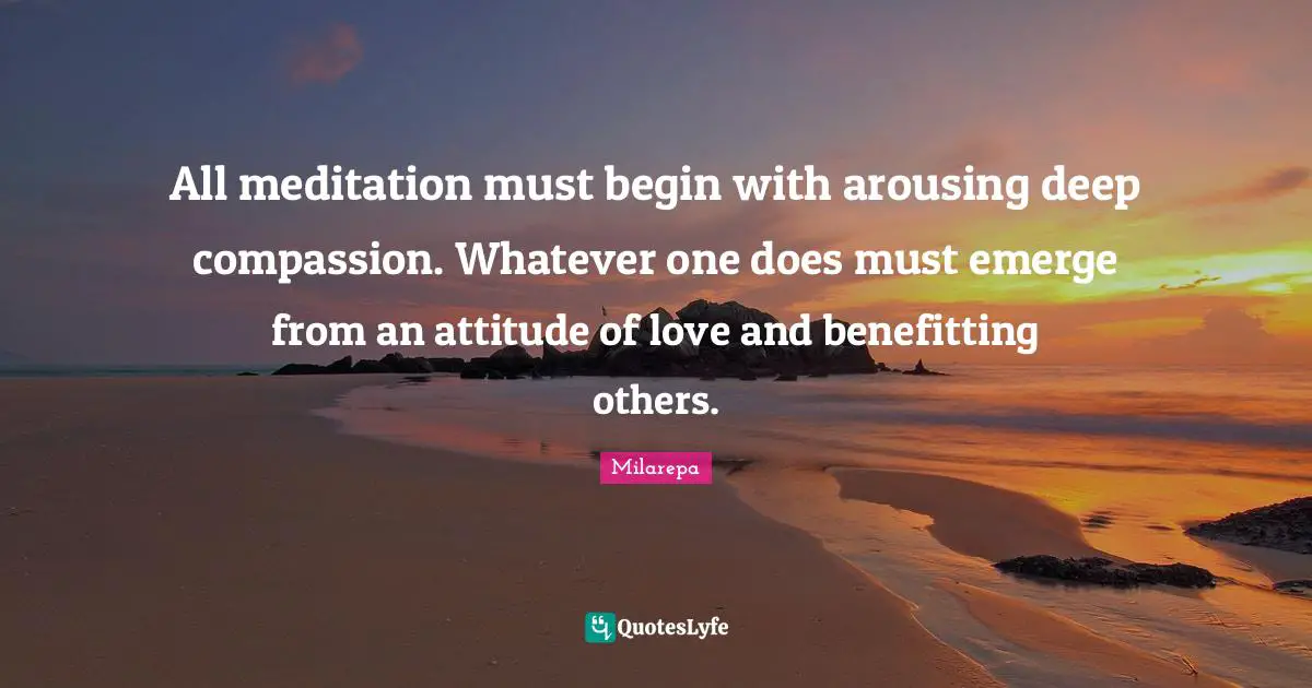 All meditation must begin with arousing deep compassion. Whatever one does must emerge from an attitude of love and benefitting others.
