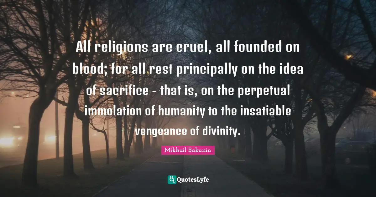 All religions are cruel, all founded on blood; for all rest principally on the idea of sacrifice - that is, on the perpetual immolation of humanity to the insatiable vengeance of divinity.