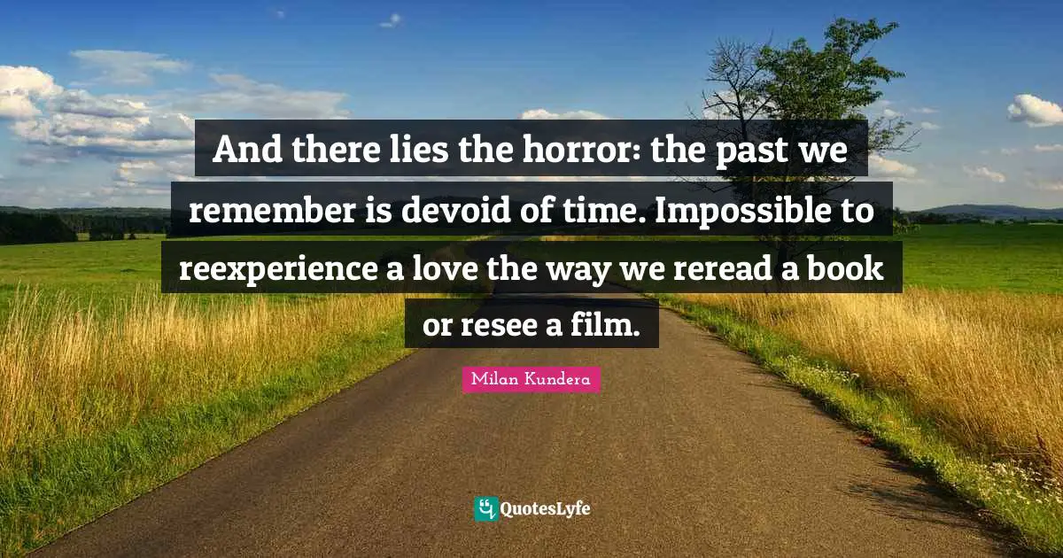 And there lies the horror: the past we remember is devoid of time. Impossible to reexperience a love the way we reread a book or resee a film.