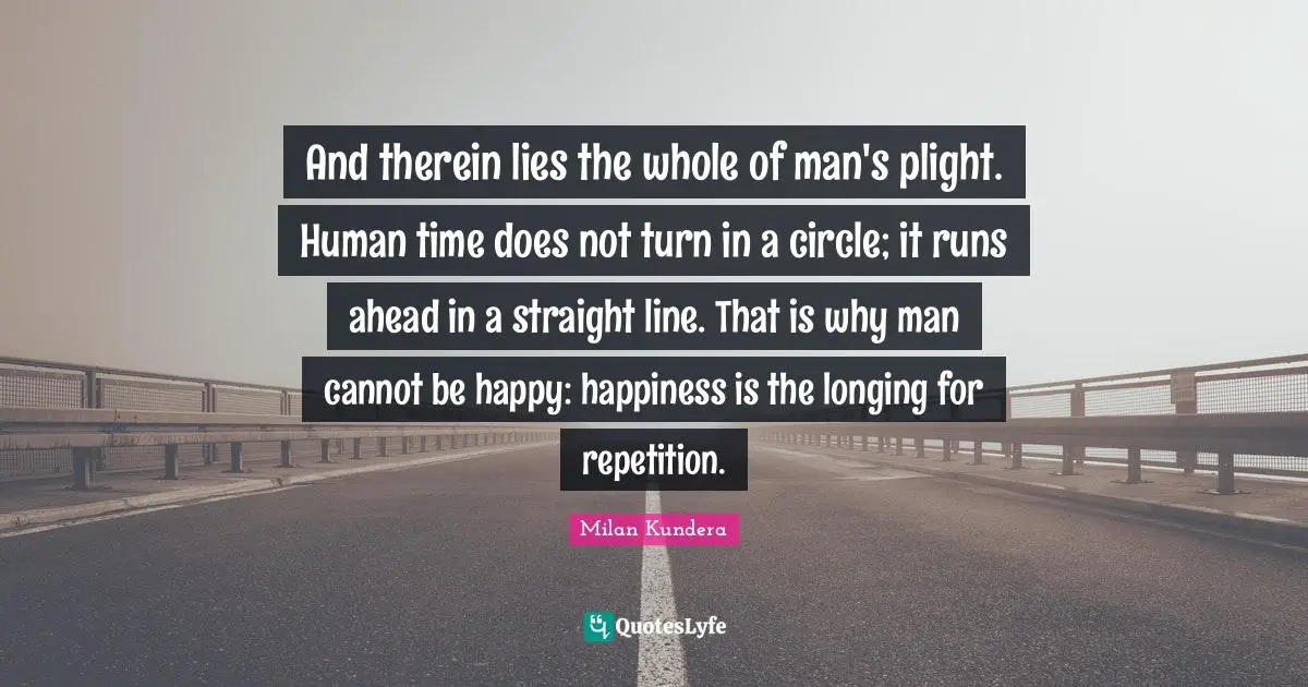 And therein lies the whole of man's plight. Human time does not turn in a circle; it runs ahead in a straight line. That is why man cannot be happy: happiness is the longing for repetition.