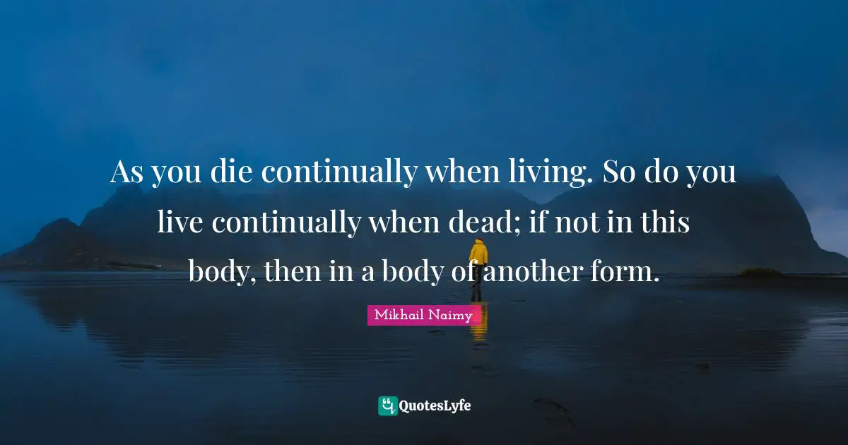 As you die continually when living. So do you live continually when dead; if not in this body, then in a body of another form.
