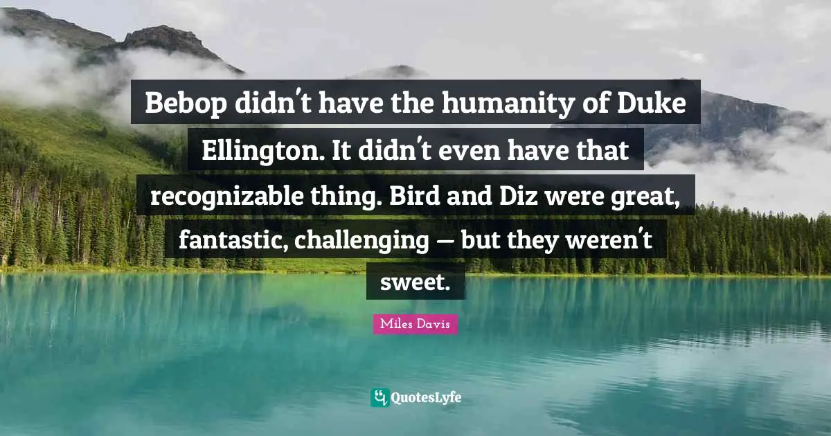 Miles Davis Quotes: "Bebop didn't have the humanity of Duke Ellington. It didn't even have that recognizable thing. Bird and Diz were great, fantastic, challenging — but they weren't sweet."