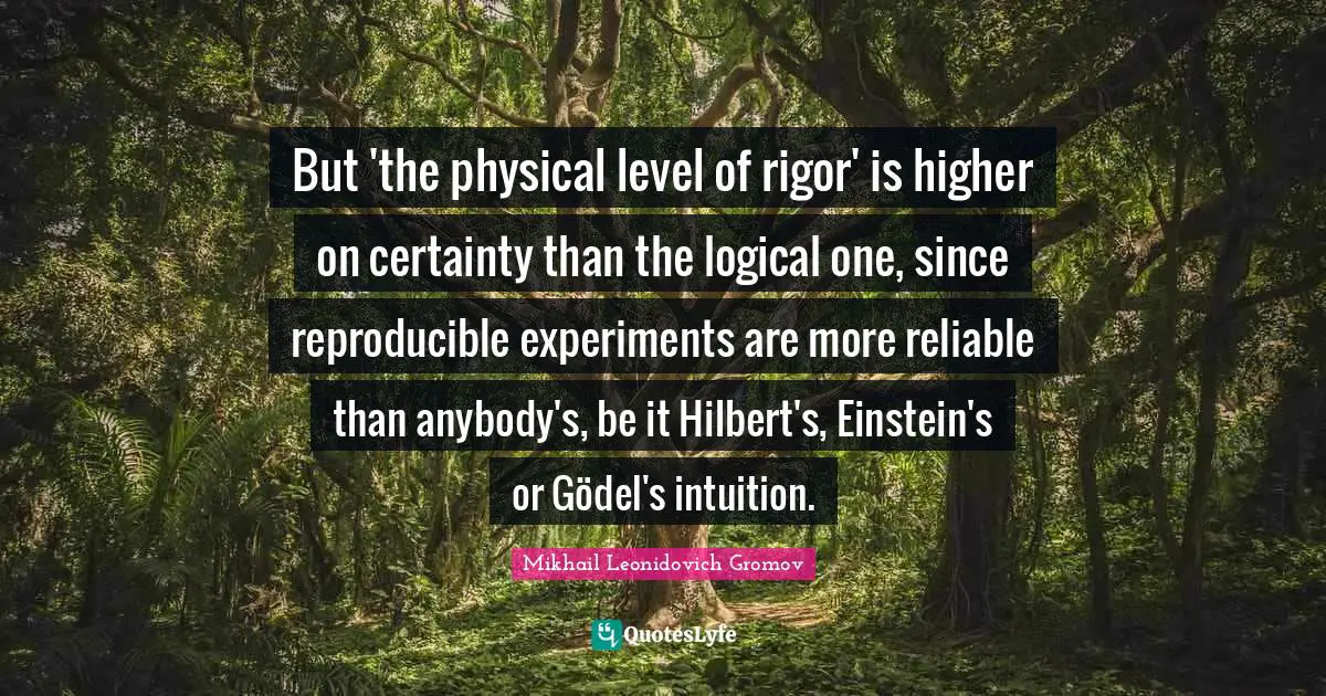 Experiments Quotes: "But 'the physical level of rigor' is higher on certainty than the logical one, since reproducible experiments are more reliable than anybody's, be it Hilbert's, Einstein's or Gödel's intuition."