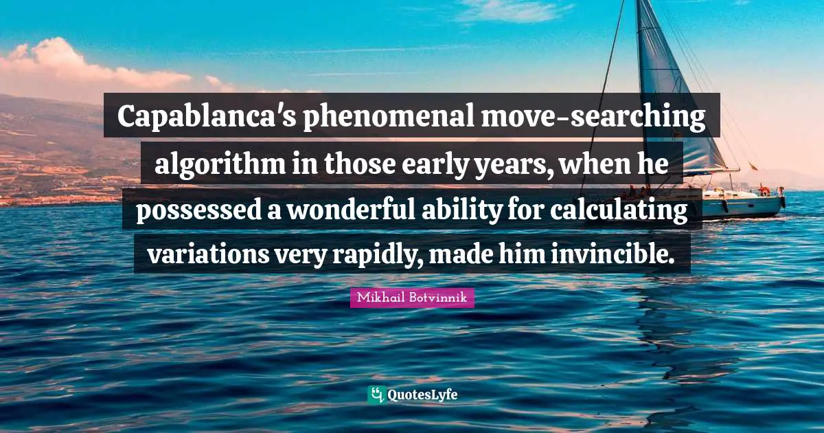 Invincible Quotes: "Capablanca's phenomenal move-searching algorithm in those early years, when he possessed a wonderful ability for calculating variations very rapidly, made him invincible."