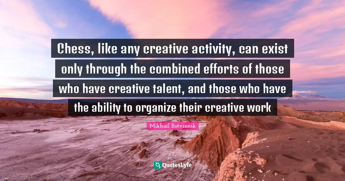 Chess, like any creative activity, can exist only through the combined efforts of those who have creative talent, and those who have the ability to organize their creative work