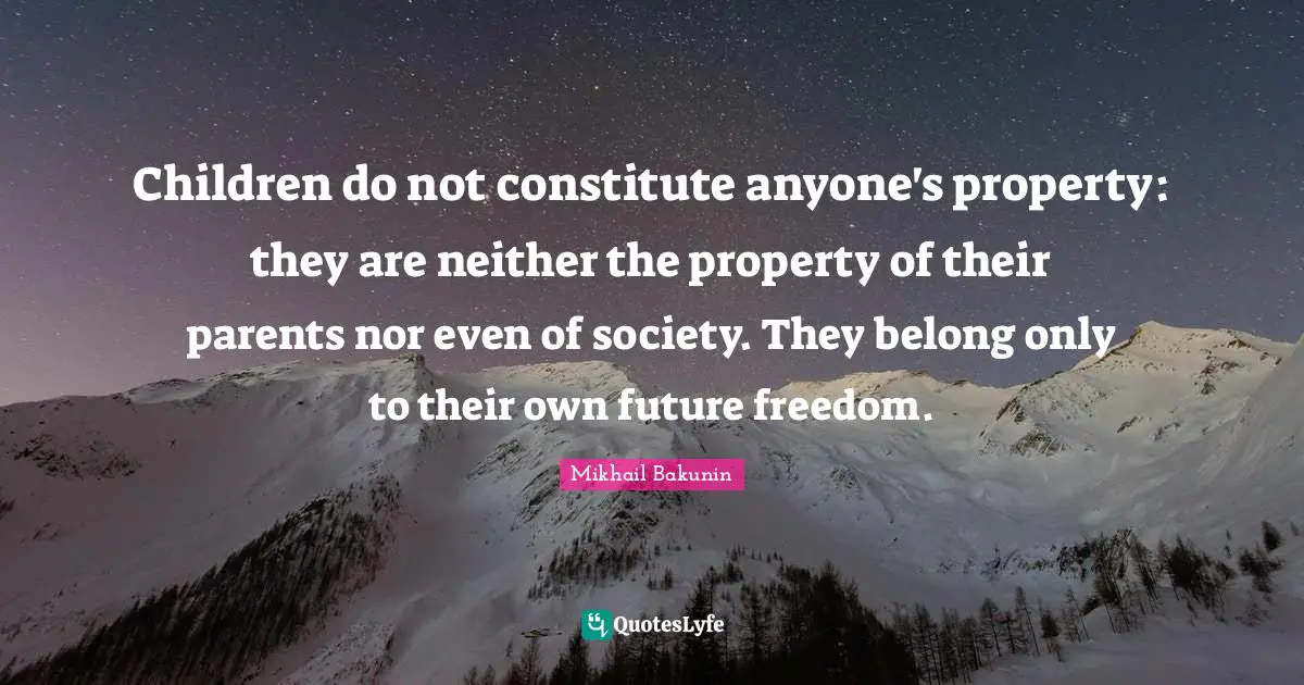 Children do not constitute anyone's property: they are neither the property of their parents nor even of society. They belong only to their own future freedom.