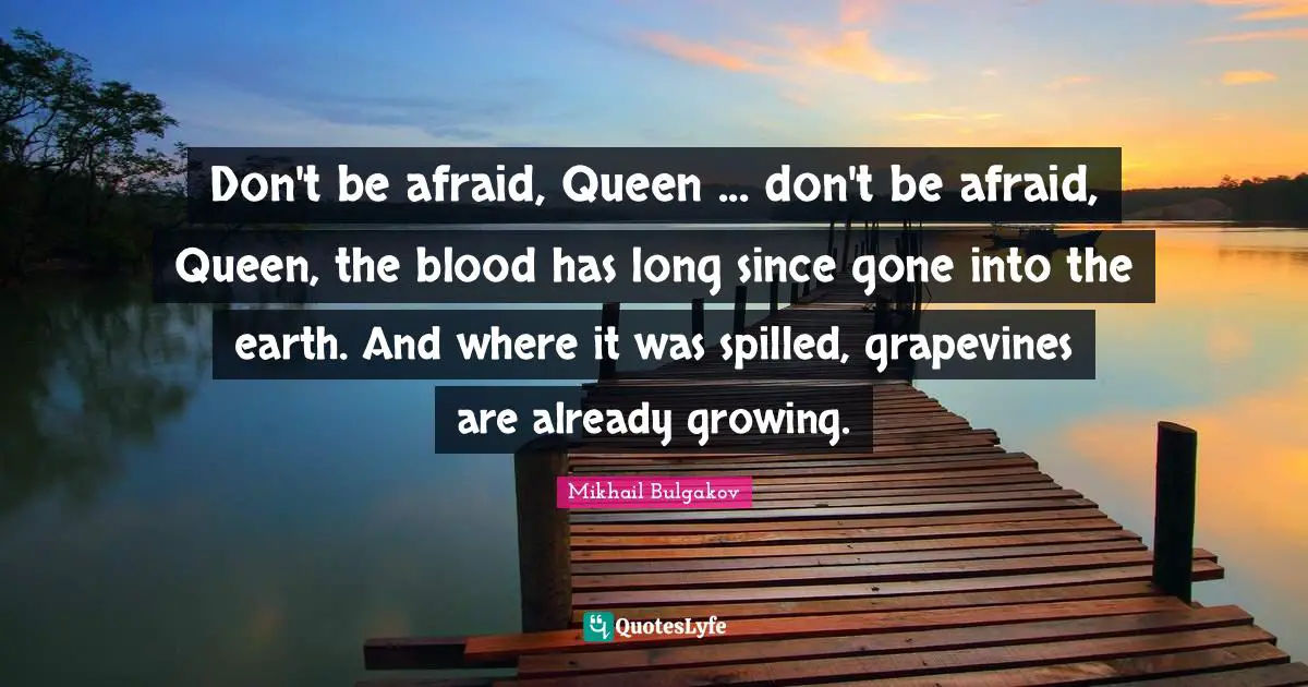Don't be afraid, Queen ... don't be afraid, Queen, the blood has long since gone into the earth. And where it was spilled, grapevines are already growing.