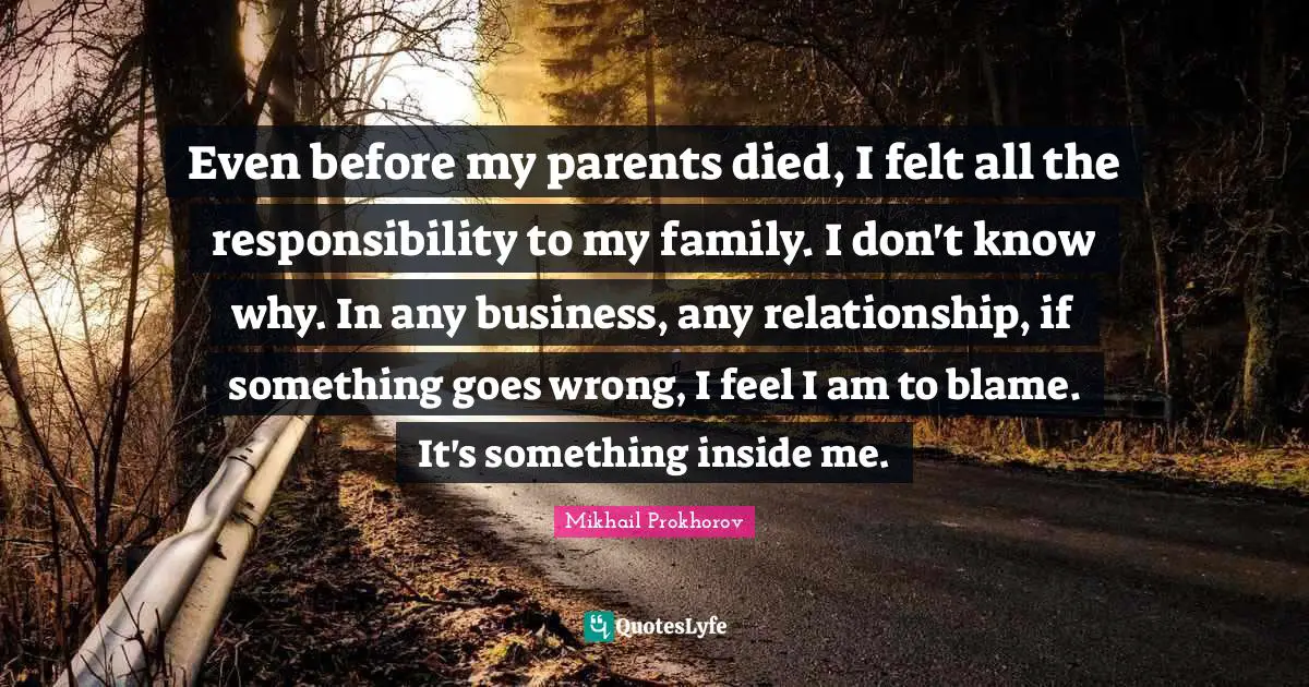 Even before my parents died, I felt all the responsibility to my family. I don't know why. In any business, any relationship, if something goes wrong, I feel I am to blame. It's something inside me.