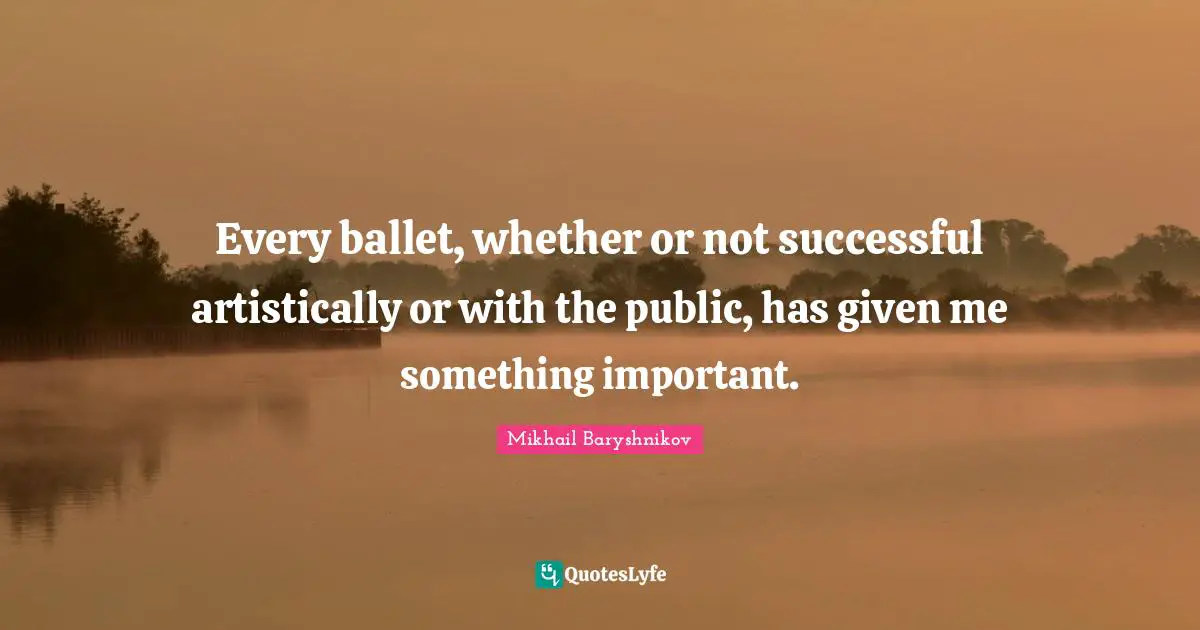 Every ballet, whether or not successful artistically or with the public, has given me something important.