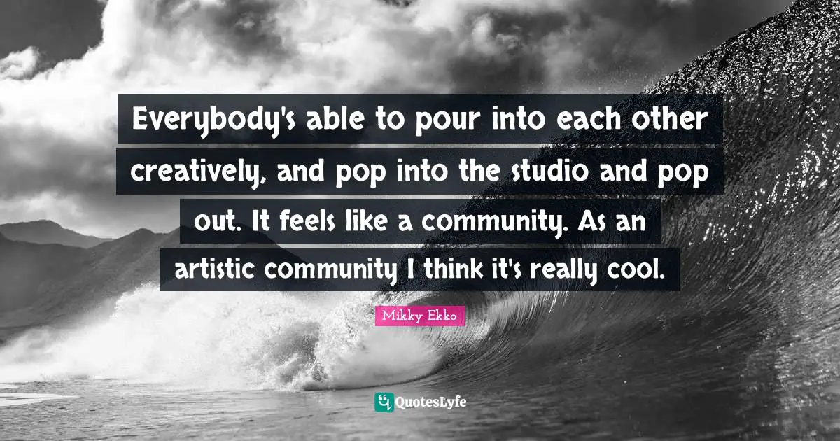 Everybody's able to pour into each other creatively, and pop into the studio and pop out. It feels like a community. As an artistic community I think it's really cool.