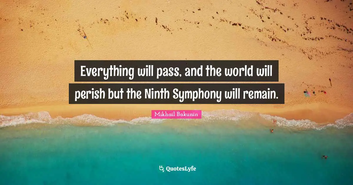 Everything will pass, and the world will perish but the Ninth Symphony will remain.
