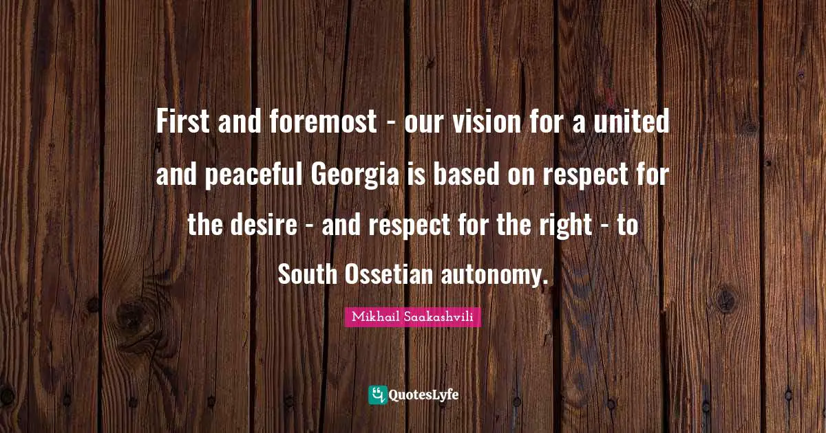 First and foremost - our vision for a united and peaceful Georgia is based on respect for the desire - and respect for the right - to South Ossetian autonomy.
