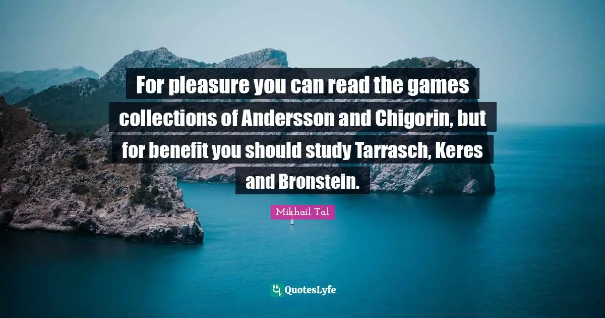 Mikhail Tal Quotes: For pleasure you can read the games collections of Andersson and Chigorin, but for benefit you should study Tarrasch, Keres and Bronstein.